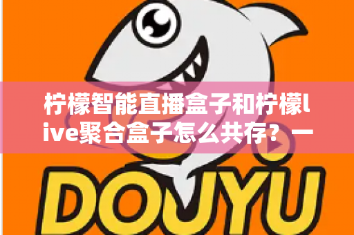 柠檬智能直播盒子和柠檬live聚合盒子怎么共存?一站式解决方案与实用配置指南 柠檬智能直播盒子和柠檬live聚合盒子怎么共存?一站式解决方案与实用配置指南