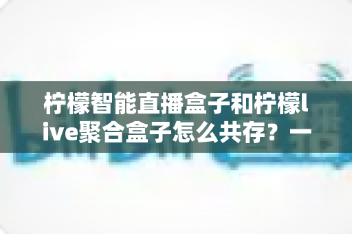 柠檬智能直播盒子和柠檬live聚合盒子怎么共存?一站式解决方案与实用配置指南 柠檬智能直播盒子和柠檬live聚合盒子怎么共存?一站式解决方案与实用配置指南