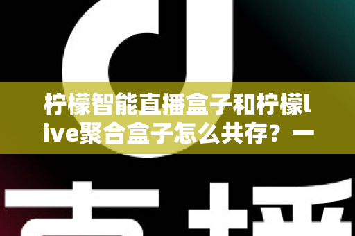 柠檬智能直播盒子和柠檬live聚合盒子怎么共存？一站式解决方案与实用配置指南