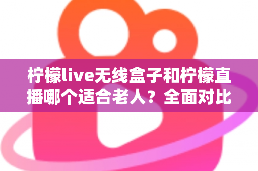 柠檬live无线盒子和柠檬直播哪个适合老人？全面对比分析帮您做出最佳选择