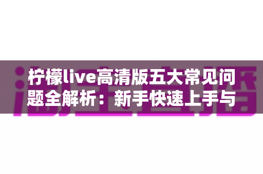 柠檬live高清版五大常见问题全解析：新手快速上手与疑难排查实用指南