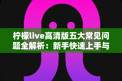 柠檬live高清版五大常见问题全解析：新手快速上手与疑难排查实用指南