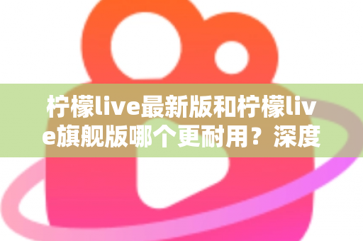 柠檬live最新版和柠檬live旗舰版哪个更耐用？深度对比解析助你选对版本