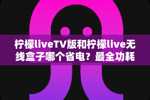 柠檬liveTV版和柠檬live无线盒子哪个省电？最全功耗对比与省电攻略一文看懂