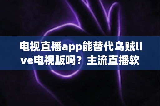 电视直播app能替代乌贼live电视版吗?主流直播软件深度对比与实用选购指南 电视直播app能替代乌贼live电视版吗?主流直播软件深度对比与实用选购指南