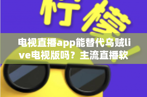 电视直播app能替代乌贼live电视版吗?主流直播软件深度对比与实用选购指南 电视直播app能替代乌贼live电视版吗?主流直播软件深度对比与实用选购指南