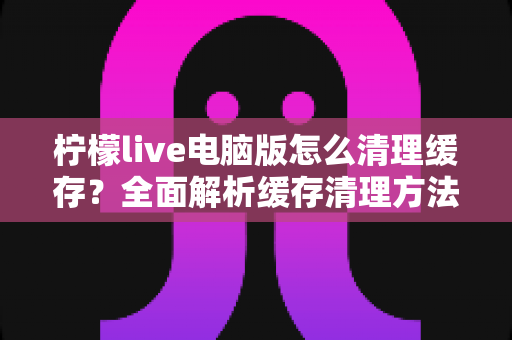 柠檬live电脑版怎么清理缓存？全面解析缓存清理方法与优化技巧，让您的直播体验流畅如新