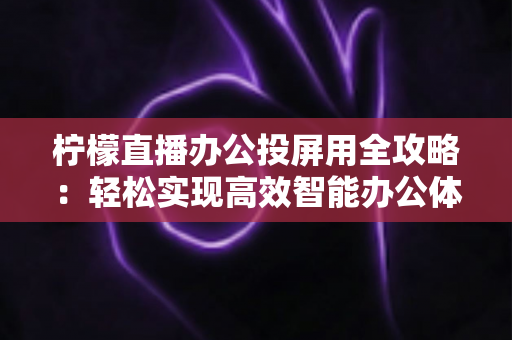 柠檬直播办公投屏用全攻略:轻松实现高效智能办公体验的实用指南 柠檬直播办公投屏用全攻略:轻松实现高效智能办公体验的实用指南