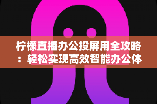 柠檬直播办公投屏用全攻略:轻松实现高效智能办公体验的实用指南 柠檬直播办公投屏用全攻略:轻松实现高效智能办公体验的实用指南
