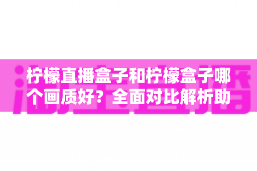 柠檬直播盒子和柠檬盒子哪个画质好？全面对比解析助你选出更清晰的观影利器