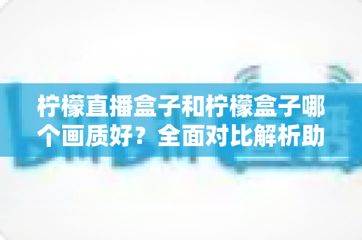 柠檬直播盒子和柠檬盒子哪个画质好？全面对比解析助你选出更清晰的观影利器