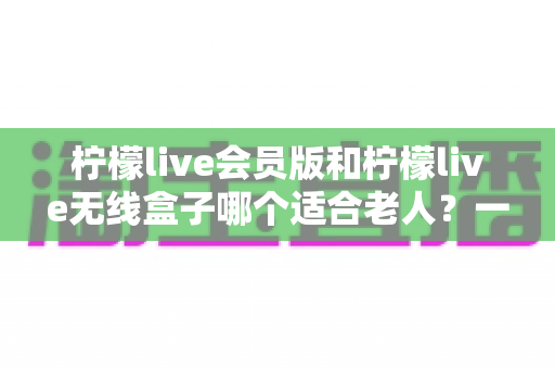 柠檬live会员版和柠檬live无线盒子哪个适合老人?一文读懂两大版本区别与选购建议 柠檬live会员版和柠檬live无线盒子哪个适合老人?一文读懂两大版本区别与选购建议