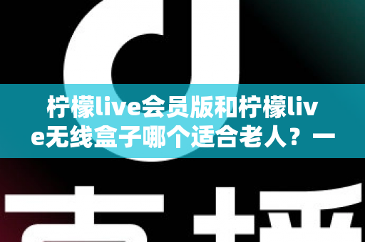 柠檬live会员版和柠檬live无线盒子哪个适合老人？一文读懂两大版本区别与选购建议