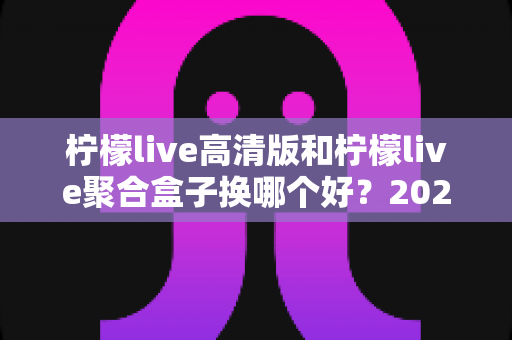 柠檬live高清版和柠檬live聚合盒子换哪个好？2025最新选购对比全解析，看完不再纠结