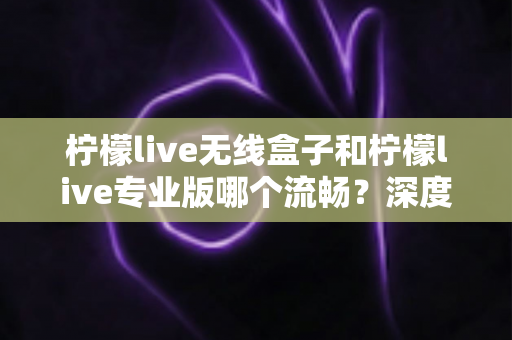 柠檬live无线盒子和柠檬live专业版哪个流畅?深度对比评测,帮你选出最适合的直播流畅利器 柠檬live无线盒子和柠檬live专业版哪个流畅?深度对比评测,帮你选出最适合的直播流畅利器