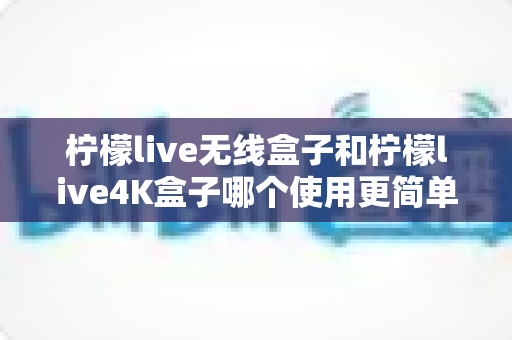 柠檬live无线盒子和柠檬live4K盒子哪个使用更简单？零基础用户上手体验全解析