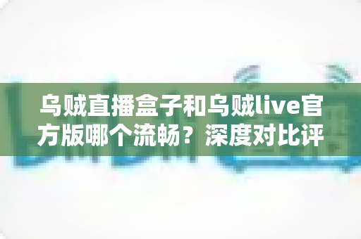 乌贼直播盒子和乌贼live官方版哪个流畅？深度对比评测，帮你找到最顺滑的观看体验