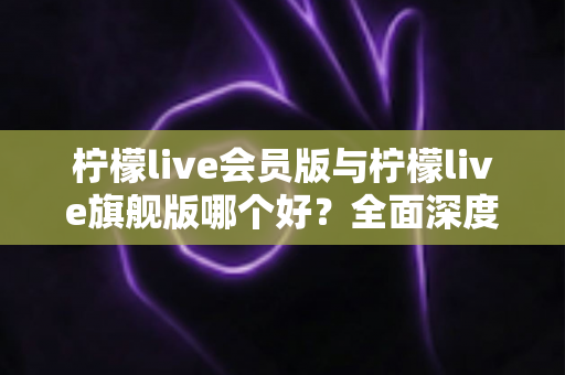 柠檬live会员版与柠檬live旗舰版哪个好?全面深度对比解析,帮你选出最适合自己的版本 柠檬live会员版与柠檬live旗舰版哪个好?全面深度对比解析,帮你选出最适合自己的版本