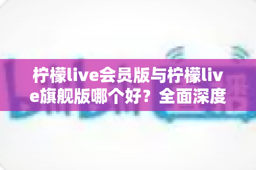 柠檬live会员版与柠檬live旗舰版哪个好?全面深度对比解析,帮你选出最适合自己的版本 柠檬live会员版与柠檬live旗舰版哪个好?全面深度对比解析,帮你选出最适合自己的版本