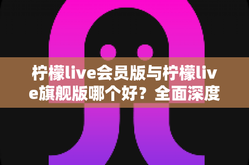 柠檬live会员版与柠檬live旗舰版哪个好?全面深度对比解析,帮你选出最适合自己的版本 柠檬live会员版与柠檬live旗舰版哪个好?全面深度对比解析,帮你选出最适合自己的版本