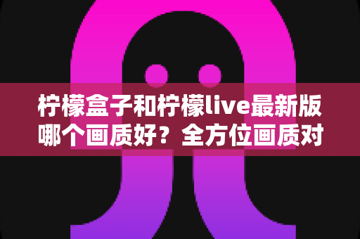 柠檬盒子和柠檬live最新版哪个画质好?全方位画质对比与实用选择指南 柠檬盒子和柠檬live最新版哪个画质好?全方位画质对比与实用选择指南