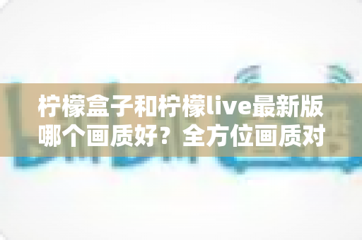 柠檬盒子和柠檬live最新版哪个画质好?全方位画质对比与实用选择指南 柠檬盒子和柠檬live最新版哪个画质好?全方位画质对比与实用选择指南