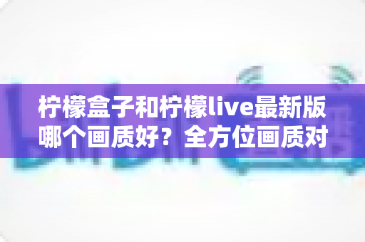 柠檬盒子和柠檬live最新版哪个画质好？全方位画质对比与实用选择指南