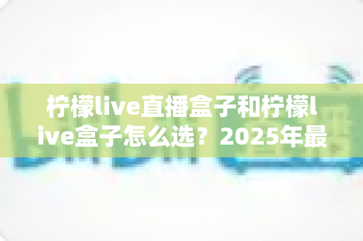 柠檬live直播盒子和柠檬live盒子怎么选？2025年最全选购指南帮你避坑