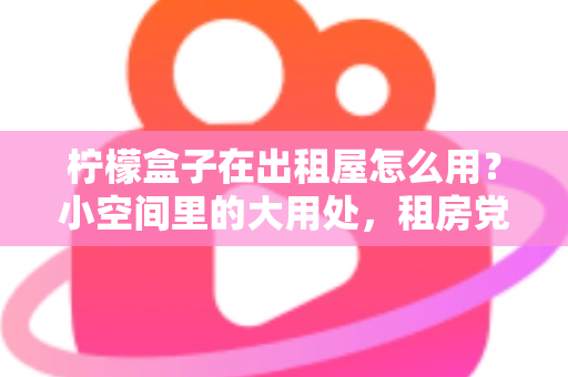 柠檬盒子在出租屋怎么用?小空间里的大用处,租房党必备清新生活指南 柠檬盒子在出租屋怎么用?小空间里的大用处,租房党必备清新生活指南