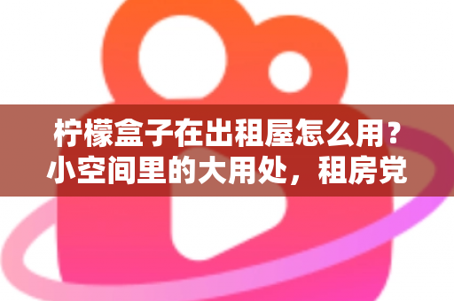 柠檬盒子在出租屋怎么用?小空间里的大用处,租房党必备清新生活指南 柠檬盒子在出租屋怎么用?小空间里的大用处,租房党必备清新生活指南