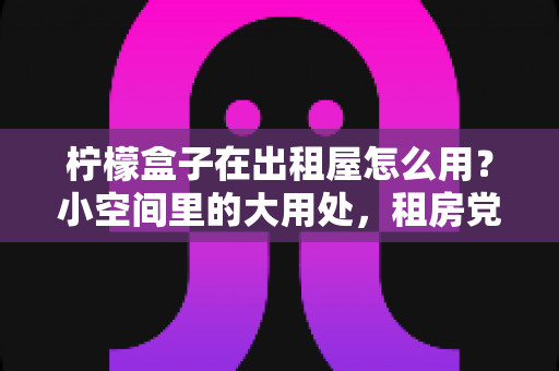 柠檬盒子在出租屋怎么用?小空间里的大用处,租房党必备清新生活指南 柠檬盒子在出租屋怎么用?小空间里的大用处,租房党必备清新生活指南