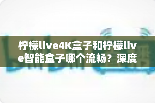 柠檬live4K盒子和柠檬live智能盒子哪个流畅？深度实测对比帮你选对不踩坑