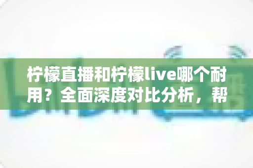 柠檬直播和柠檬live哪个耐用？全面深度对比分析，帮你选出更值得长期使用的直播平台