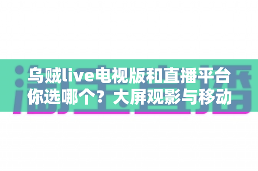 乌贼live电视版和直播平台你选哪个?大屏观影与移动追播的全方位对比指南 乌贼live电视版和直播平台你选哪个?大屏观影与移动追播的全方位对比指南