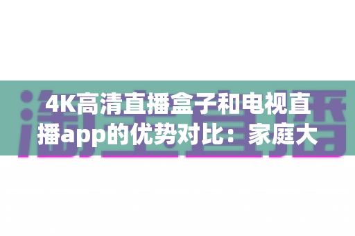 4K高清直播盒子和电视直播app的优势对比:家庭大屏观影方案如何选?看完全文不踩坑! 4K高清直播盒子和电视直播app的优势对比:家庭大屏观影方案如何选?看完全文不踩坑!