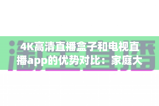 4K高清直播盒子和电视直播app的优势对比:家庭大屏观影方案如何选?看完全文不踩坑! 4K高清直播盒子和电视直播app的优势对比:家庭大屏观影方案如何选?看完全文不踩坑!