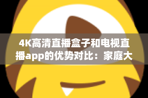 4K高清直播盒子和电视直播app的优势对比：家庭大屏观影方案如何选？看完全文不踩坑！