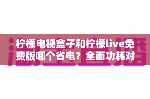 柠檬电视盒子和柠檬live免费版哪个省电?全面功耗对比与省电攻略一文读懂 柠檬电视盒子和柠檬live免费版哪个省电?全面功耗对比与省电攻略一文读懂