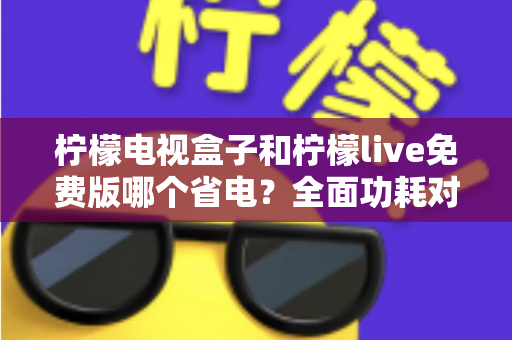 柠檬电视盒子和柠檬live免费版哪个省电?全面功耗对比与省电攻略一文读懂 柠檬电视盒子和柠檬live免费版哪个省电?全面功耗对比与省电攻略一文读懂