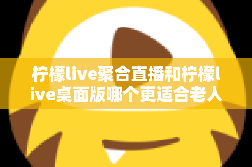 柠檬live聚合直播和柠檬live桌面版哪个更适合老人用？一篇讲透的全维度对比指南
