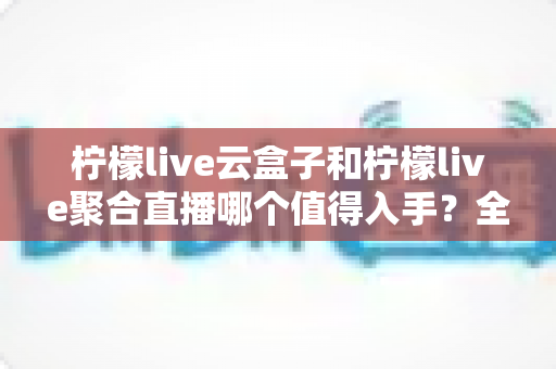柠檬live云盒子和柠檬live聚合直播哪个值得入手?全面对比分析帮你做出明智选择 柠檬live云盒子和柠檬live聚合直播哪个值得入手?全面对比分析帮你做出明智选择