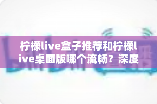 柠檬live盒子推荐和柠檬live桌面版哪个流畅?深度实测对比帮你选出最适合的观看方案 柠檬live盒子推荐和柠檬live桌面版哪个流畅?深度实测对比帮你选出最适合的观看方案