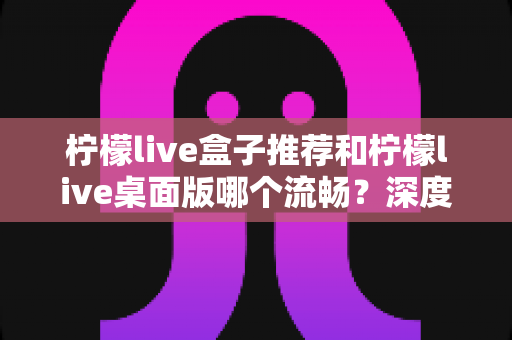 柠檬live盒子推荐和柠檬live桌面版哪个流畅？深度实测对比帮你选出最适合的观看方案