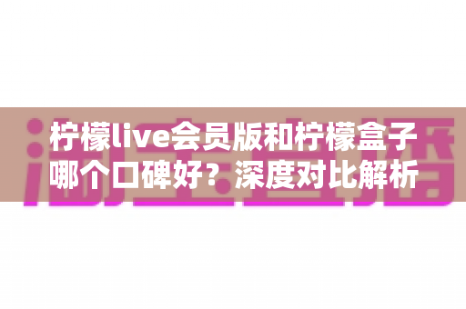 柠檬live会员版和柠檬盒子哪个口碑好?深度对比解析帮你一次选对不踩坑 柠檬live会员版和柠檬盒子哪个口碑好?深度对比解析帮你一次选对不踩坑