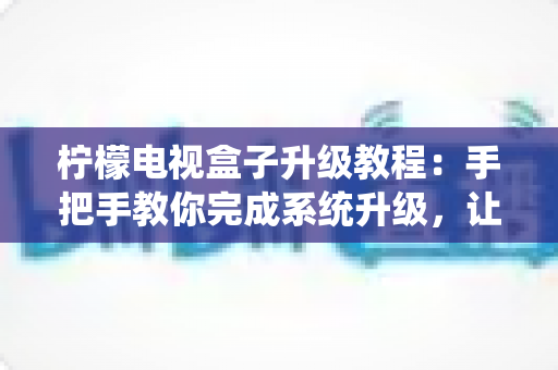 柠檬电视盒子升级教程：手把手教你完成系统升级，让老旧盒子焕发新生