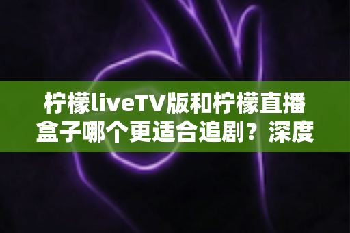 柠檬liveTV版和柠檬直播盒子哪个更适合追剧?深度对比分析与实用选择指南 柠檬liveTV版和柠檬直播盒子哪个更适合追剧?深度对比分析与实用选择指南