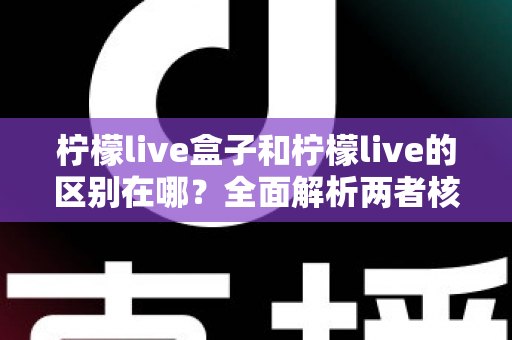 柠檬live盒子和柠檬live的区别在哪？全面解析两者核心差异，助你一步选对直播工具