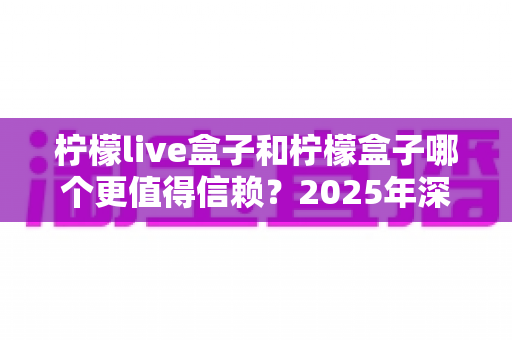柠檬live盒子和柠檬盒子哪个更值得信赖？2025年深度对比测评帮你选对不踩坑