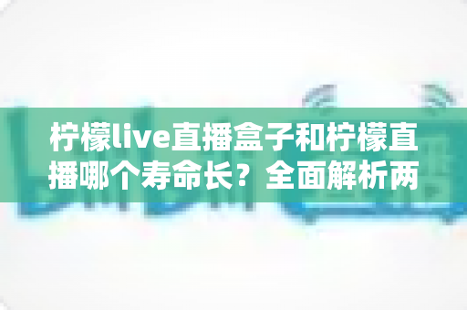 柠檬live直播盒子和柠檬直播哪个寿命长?全面解析两款产品的使用寿命与选购指南 柠檬live直播盒子和柠檬直播哪个寿命长?全面解析两款产品的使用寿命与选购指南