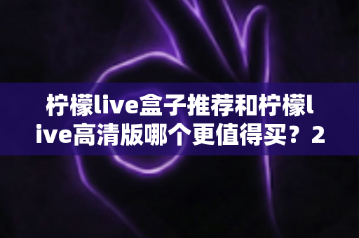 柠檬live盒子推荐和柠檬live高清版哪个更值得买？2025年最全深度对比与避坑选购指南